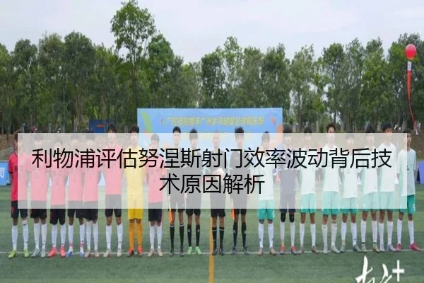 利物浦评估努涅斯射门效率波动背后技术原因解析