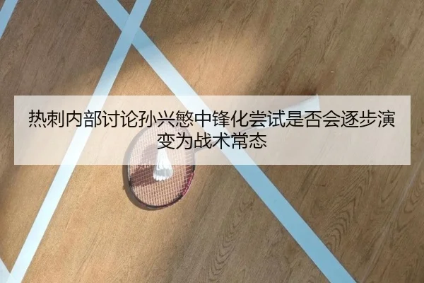 热刺内部讨论孙兴慜中锋化尝试是否会逐步演变为战术常态