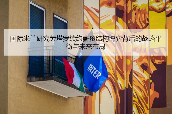国际米兰研究劳塔罗续约薪资结构博弈背后的战略平衡与未来布局