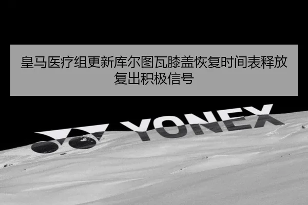 皇马医疗组更新库尔图瓦膝盖恢复时间表释放复出积极信号