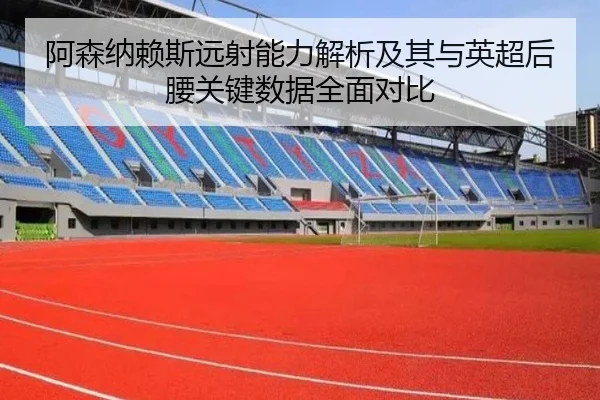阿森纳赖斯远射能力解析及其与英超后腰关键数据全面对比
