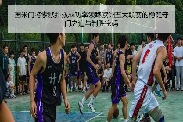 国米门将索默扑救成功率领跑欧洲五大联赛的稳健守门之道与制胜密码