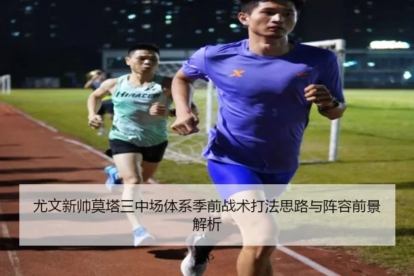 尤文新帅莫塔三中场体系季前战术打法思路与阵容前景解析
