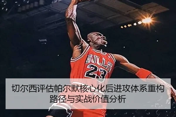 切尔西评估帕尔默核心化后进攻体系重构路径与实战价值分析