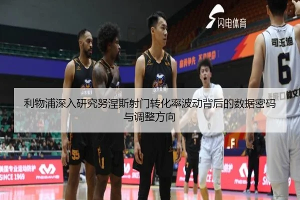 利物浦深入研究努涅斯射门转化率波动背后的数据密码与调整方向