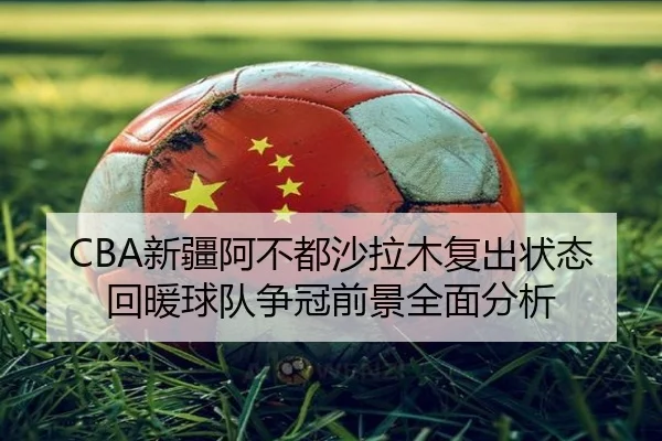 CBA新疆阿不都沙拉木复出状态回暖球队争冠前景全面分析