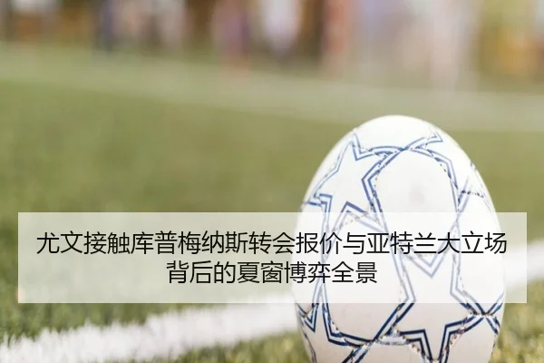 尤文接触库普梅纳斯转会报价与亚特兰大立场背后的夏窗博弈全景