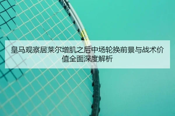 皇马观察居莱尔增肌之后中场轮换前景与战术价值全面深度解析