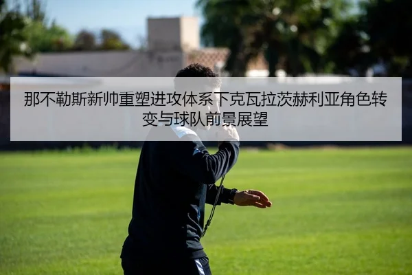 那不勒斯新帅重塑进攻体系下克瓦拉茨赫利亚角色转变与球队前景展望