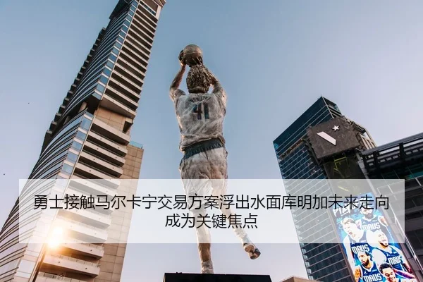 勇士接触马尔卡宁交易方案浮出水面库明加未来走向成为关键焦点