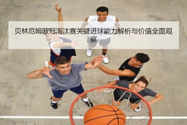 贝林厄姆欧冠淘汰赛关键进球能力解析与价值全面观察