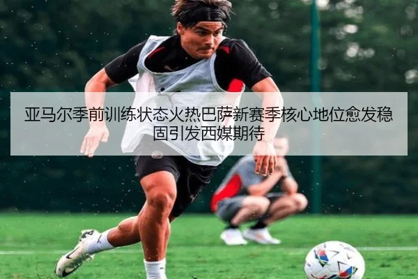 亚马尔季前训练状态火热巴萨新赛季核心地位愈发稳固引发西媒期待