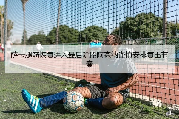 萨卡腿筋恢复进入最后阶段阿森纳谨慎安排复出节奏