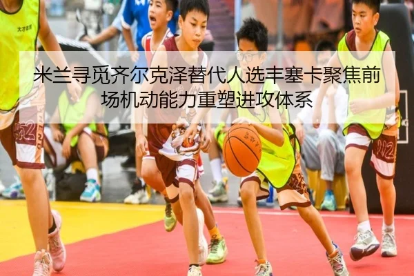 米兰寻觅齐尔克泽替代人选丰塞卡聚焦前场机动能力重塑进攻体系